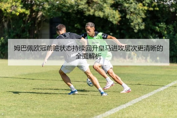 姆巴佩欧冠前瞻状态持续回升皇马进攻层次更清晰的全面解析