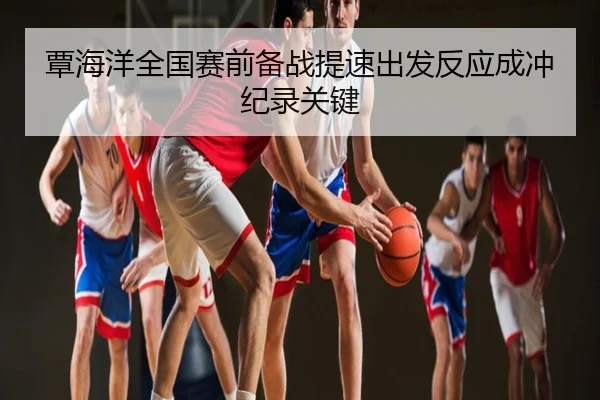 覃海洋全国赛前备战提速出发反应成冲纪录关键